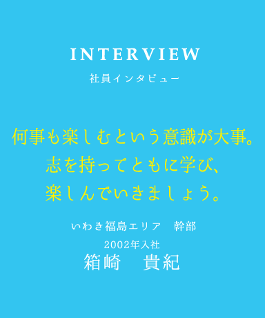 INTERVIEW 社員インタビュー 何事も楽しむという意識が大事。 志を持ってともに学び、 楽しんでいきましょう。 いわき福島エリア 幹部 2002年入社 箱崎　貴紀