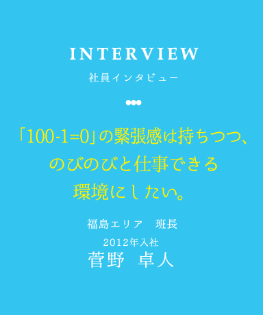 INTERVIEW 社員インタビュー 「100-1=0」の緊張感は持ちつつ、のびのびと仕事できる環境にしたい。 福島エリア 班長 2012年入社 菅野　卓人