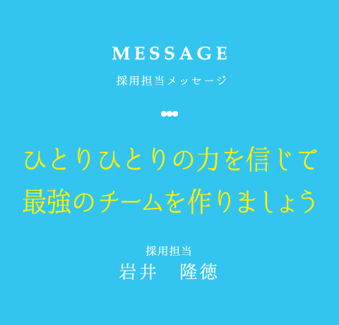 MESSAGE 採用担当メッセージ ひとりひとりの力を信じて最強のチームを作りましょう 採用担当 岩井　隆徳