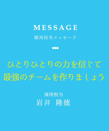 MESSAGE 採用担当メッセージ ひとりひとりの力を信じて最強のチームを作りましょう 採用担当 岩井　隆徳
